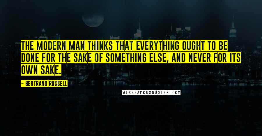 Bertrand Russell Quotes: The modern man thinks that everything ought to be done for the sake of something else, and never for its own sake.