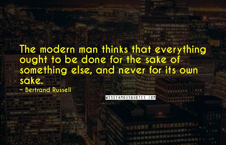 Bertrand Russell Quotes: The modern man thinks that everything ought to be done for the sake of something else, and never for its own sake.