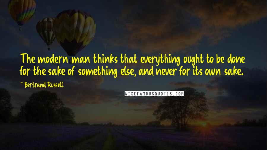 Bertrand Russell Quotes: The modern man thinks that everything ought to be done for the sake of something else, and never for its own sake.