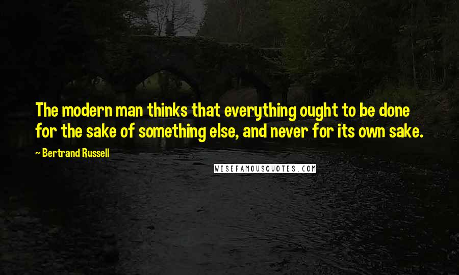 Bertrand Russell Quotes: The modern man thinks that everything ought to be done for the sake of something else, and never for its own sake.