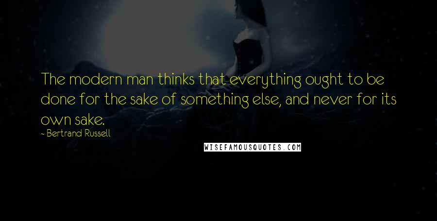 Bertrand Russell Quotes: The modern man thinks that everything ought to be done for the sake of something else, and never for its own sake.