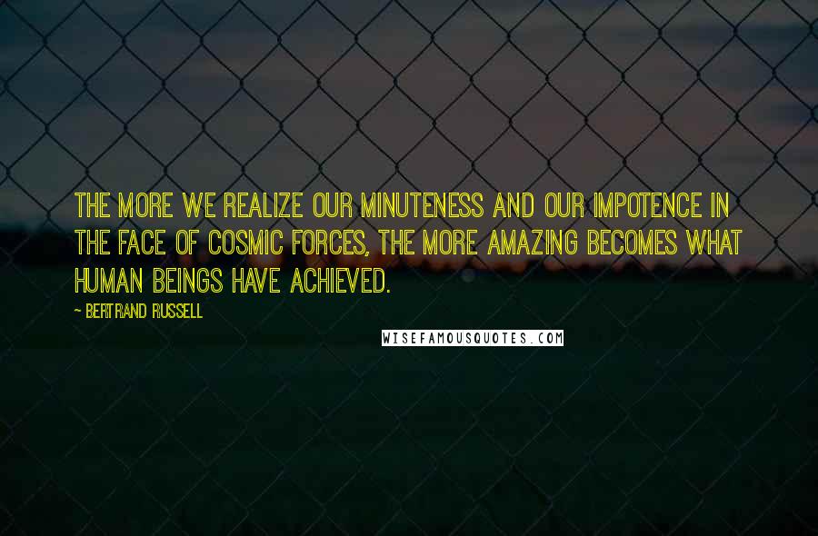 Bertrand Russell Quotes: The more we realize our minuteness and our impotence in the face of cosmic forces, the more amazing becomes what human beings have achieved.