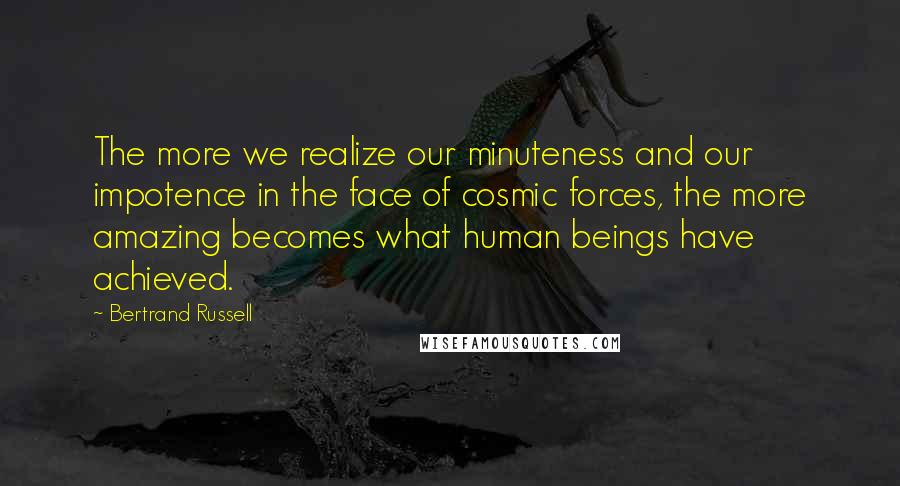 Bertrand Russell Quotes: The more we realize our minuteness and our impotence in the face of cosmic forces, the more amazing becomes what human beings have achieved.
