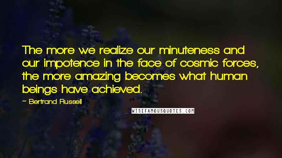 Bertrand Russell Quotes: The more we realize our minuteness and our impotence in the face of cosmic forces, the more amazing becomes what human beings have achieved.