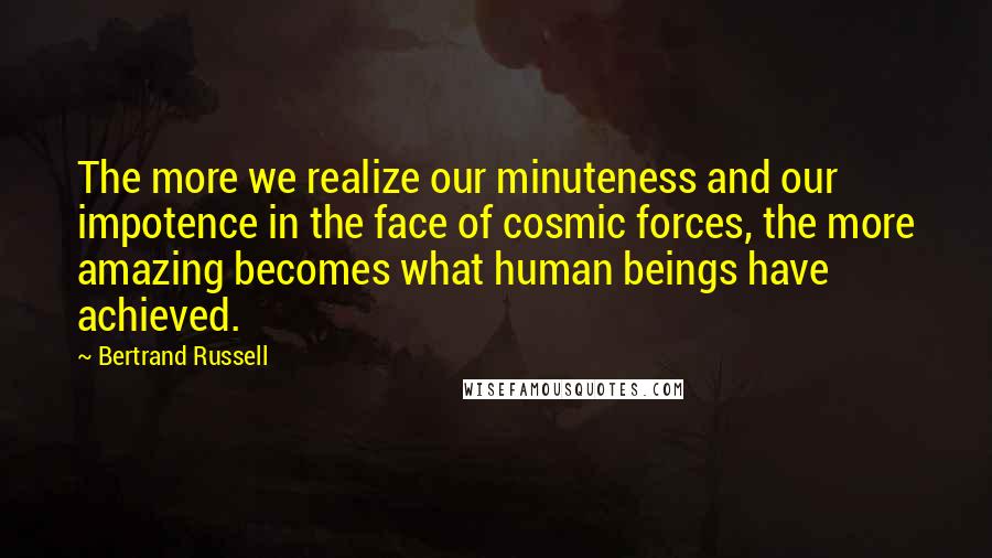 Bertrand Russell Quotes: The more we realize our minuteness and our impotence in the face of cosmic forces, the more amazing becomes what human beings have achieved.