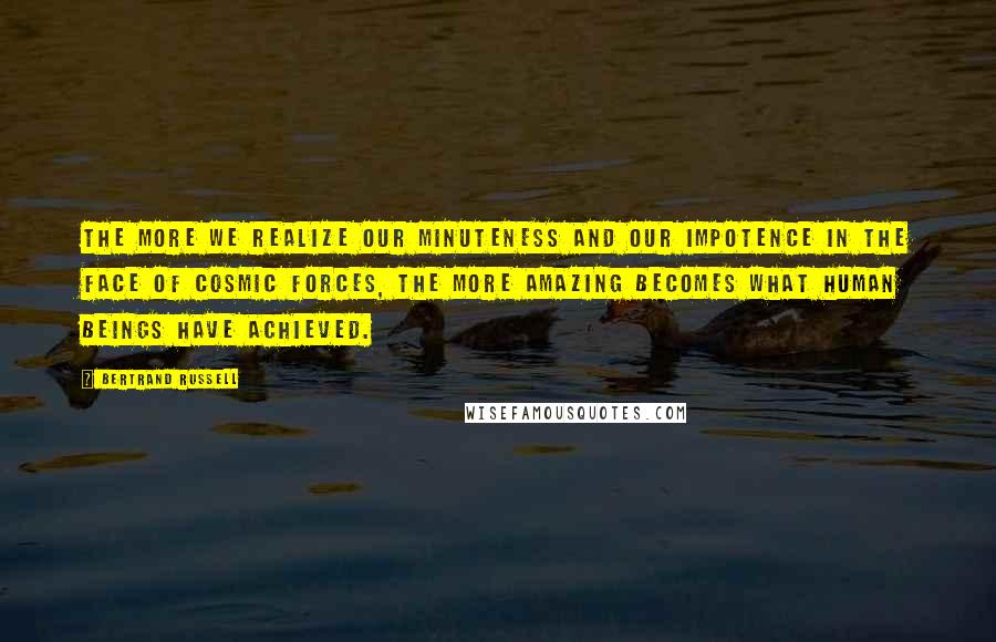 Bertrand Russell Quotes: The more we realize our minuteness and our impotence in the face of cosmic forces, the more amazing becomes what human beings have achieved.