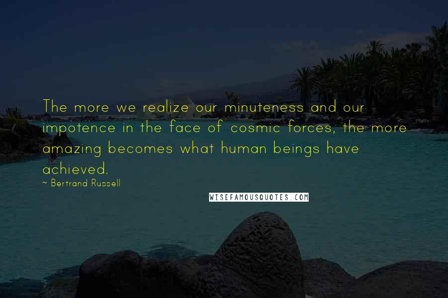Bertrand Russell Quotes: The more we realize our minuteness and our impotence in the face of cosmic forces, the more amazing becomes what human beings have achieved.