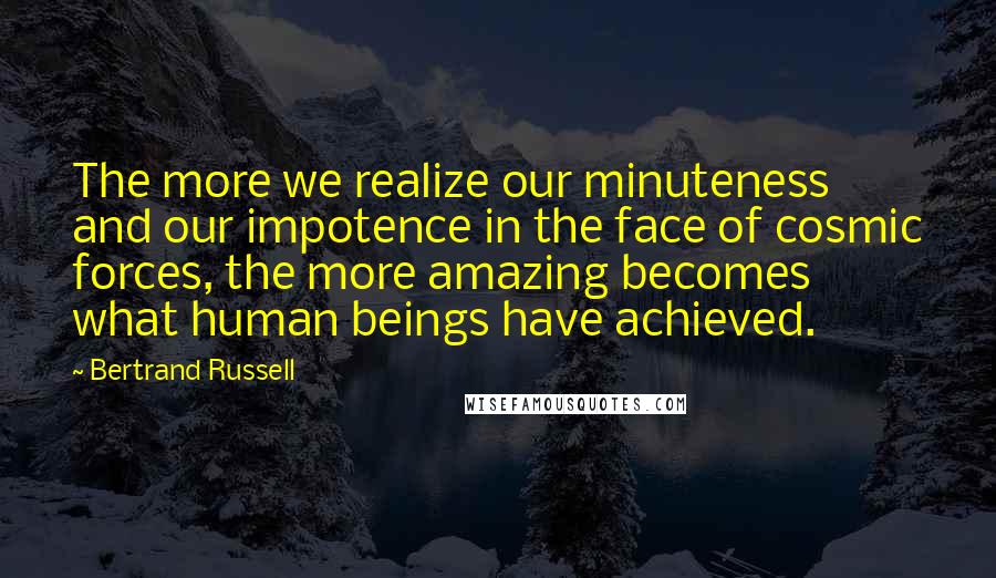 Bertrand Russell Quotes: The more we realize our minuteness and our impotence in the face of cosmic forces, the more amazing becomes what human beings have achieved.