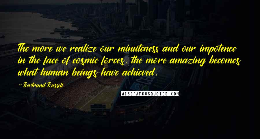 Bertrand Russell Quotes: The more we realize our minuteness and our impotence in the face of cosmic forces, the more amazing becomes what human beings have achieved.