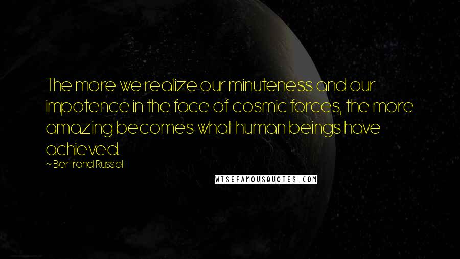 Bertrand Russell Quotes: The more we realize our minuteness and our impotence in the face of cosmic forces, the more amazing becomes what human beings have achieved.
