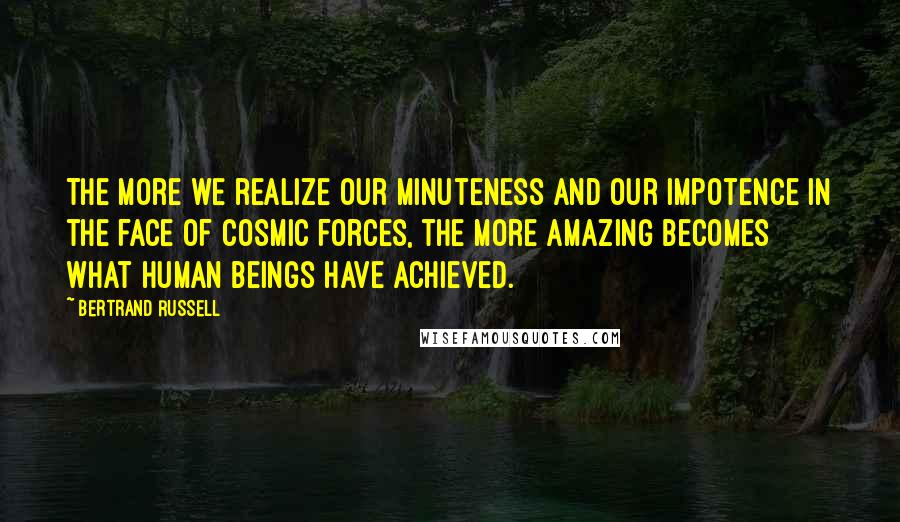 Bertrand Russell Quotes: The more we realize our minuteness and our impotence in the face of cosmic forces, the more amazing becomes what human beings have achieved.