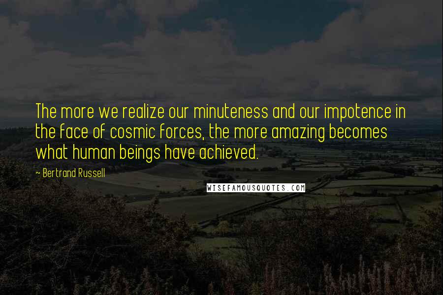 Bertrand Russell Quotes: The more we realize our minuteness and our impotence in the face of cosmic forces, the more amazing becomes what human beings have achieved.