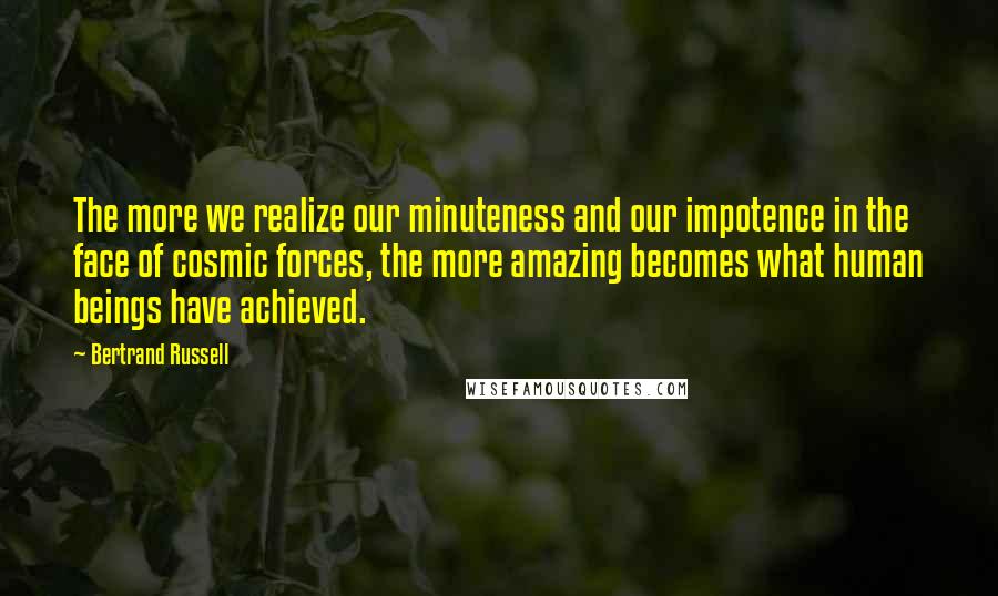 Bertrand Russell Quotes: The more we realize our minuteness and our impotence in the face of cosmic forces, the more amazing becomes what human beings have achieved.