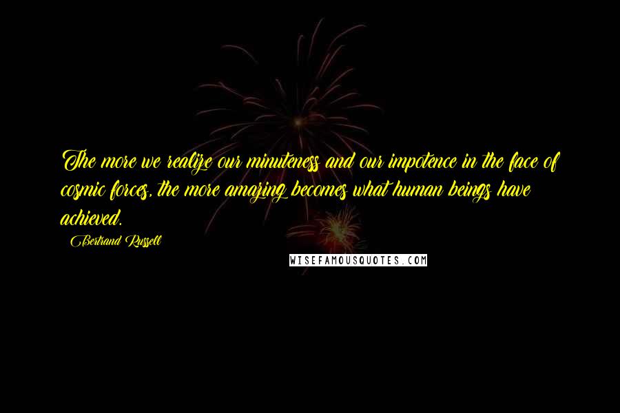 Bertrand Russell Quotes: The more we realize our minuteness and our impotence in the face of cosmic forces, the more amazing becomes what human beings have achieved.