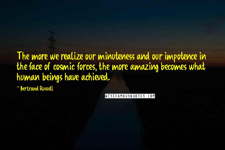 Bertrand Russell Quotes: The more we realize our minuteness and our impotence in the face of cosmic forces, the more amazing becomes what human beings have achieved.