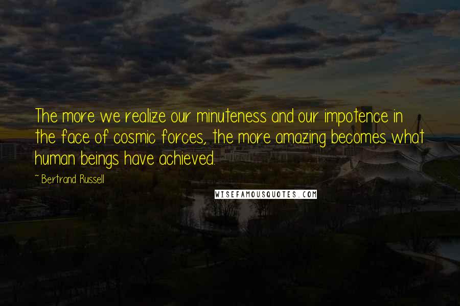 Bertrand Russell Quotes: The more we realize our minuteness and our impotence in the face of cosmic forces, the more amazing becomes what human beings have achieved.