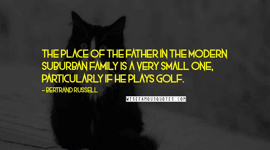 Bertrand Russell Quotes: The place of the father in the modern suburban family is a very small one, particularly if he plays golf.