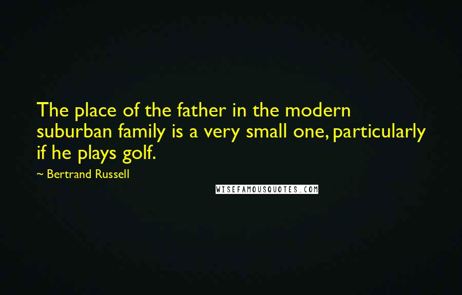 Bertrand Russell Quotes: The place of the father in the modern suburban family is a very small one, particularly if he plays golf.