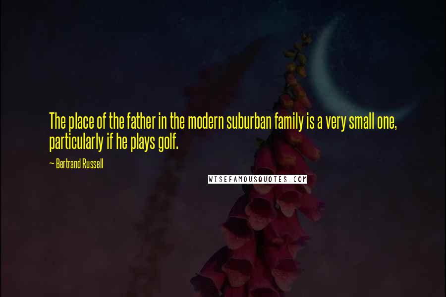 Bertrand Russell Quotes: The place of the father in the modern suburban family is a very small one, particularly if he plays golf.