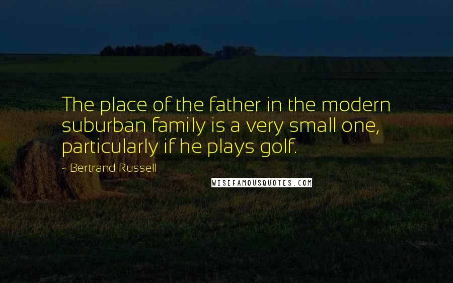 Bertrand Russell Quotes: The place of the father in the modern suburban family is a very small one, particularly if he plays golf.