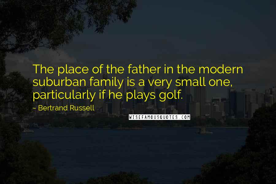 Bertrand Russell Quotes: The place of the father in the modern suburban family is a very small one, particularly if he plays golf.