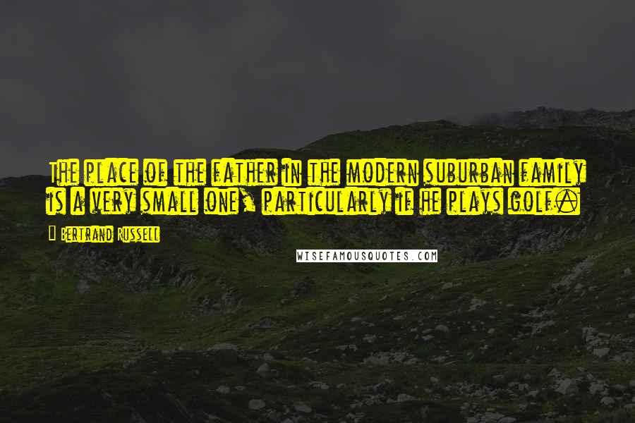 Bertrand Russell Quotes: The place of the father in the modern suburban family is a very small one, particularly if he plays golf.