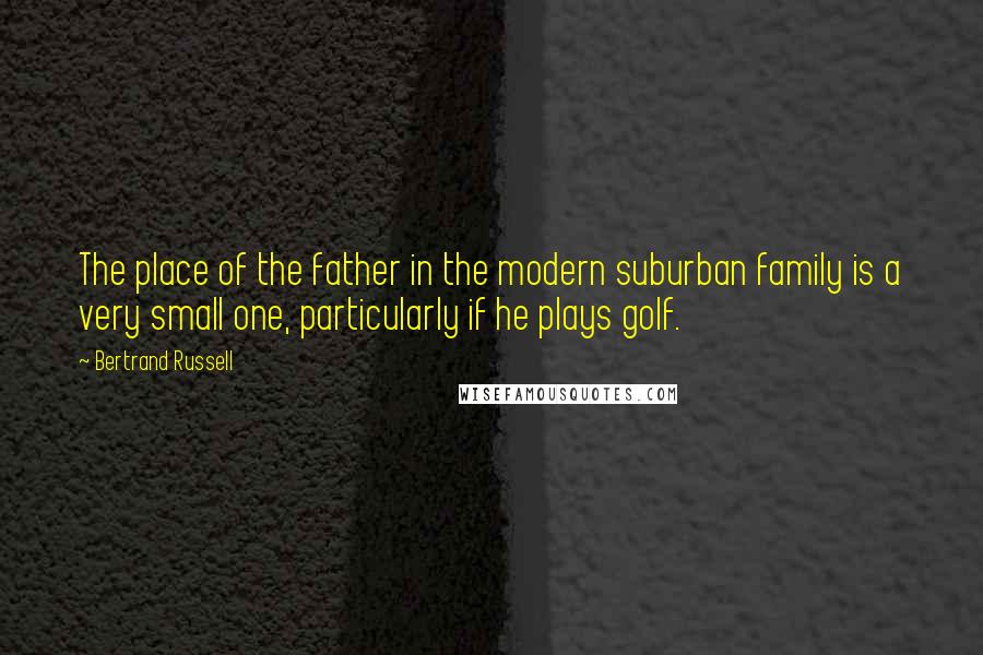 Bertrand Russell Quotes: The place of the father in the modern suburban family is a very small one, particularly if he plays golf.