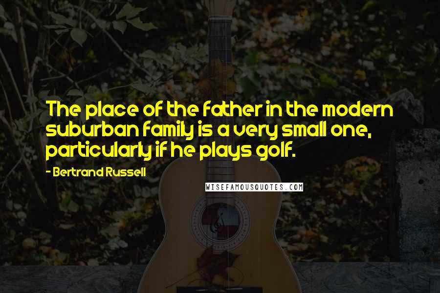 Bertrand Russell Quotes: The place of the father in the modern suburban family is a very small one, particularly if he plays golf.