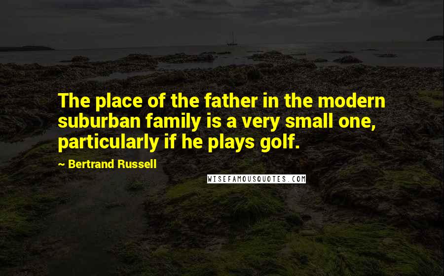 Bertrand Russell Quotes: The place of the father in the modern suburban family is a very small one, particularly if he plays golf.