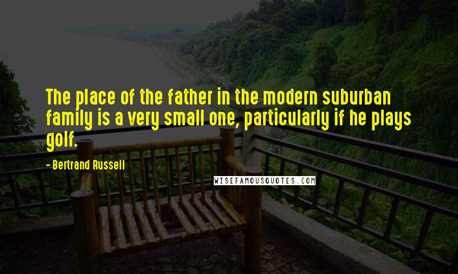 Bertrand Russell Quotes: The place of the father in the modern suburban family is a very small one, particularly if he plays golf.