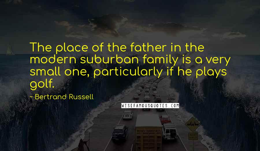 Bertrand Russell Quotes: The place of the father in the modern suburban family is a very small one, particularly if he plays golf.