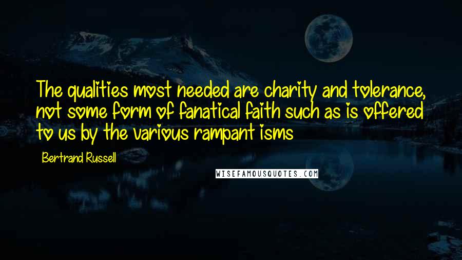 Bertrand Russell Quotes: The qualities most needed are charity and tolerance, not some form of fanatical faith such as is offered to us by the various rampant isms