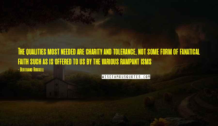 Bertrand Russell Quotes: The qualities most needed are charity and tolerance, not some form of fanatical faith such as is offered to us by the various rampant isms