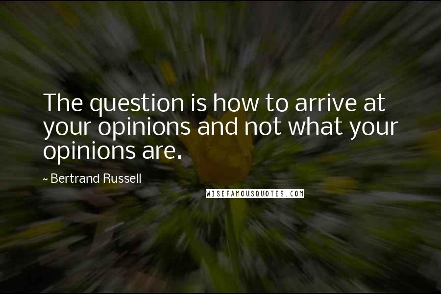 Bertrand Russell Quotes: The question is how to arrive at your opinions and not what your opinions are.