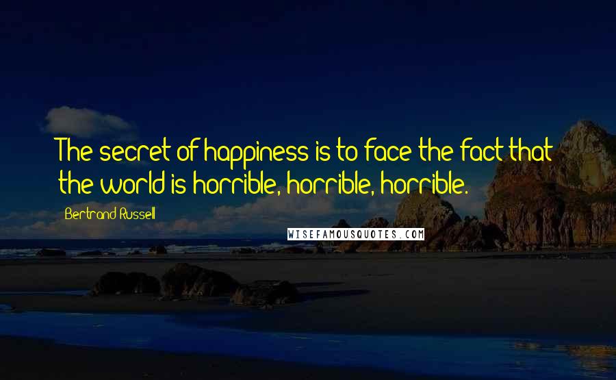 Bertrand Russell Quotes: The secret of happiness is to face the fact that the world is horrible, horrible, horrible.
