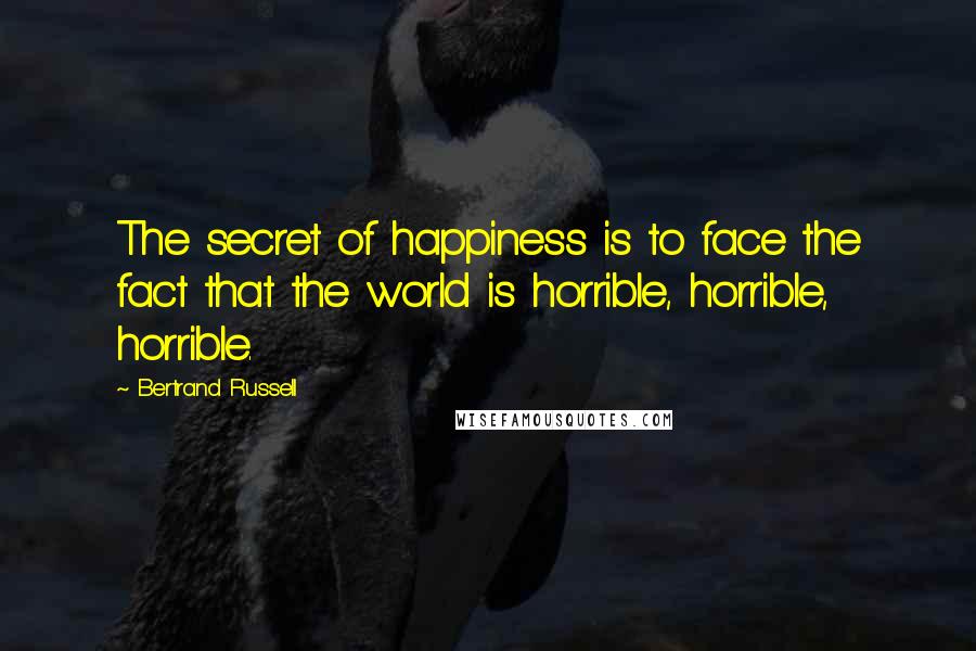 Bertrand Russell Quotes: The secret of happiness is to face the fact that the world is horrible, horrible, horrible.