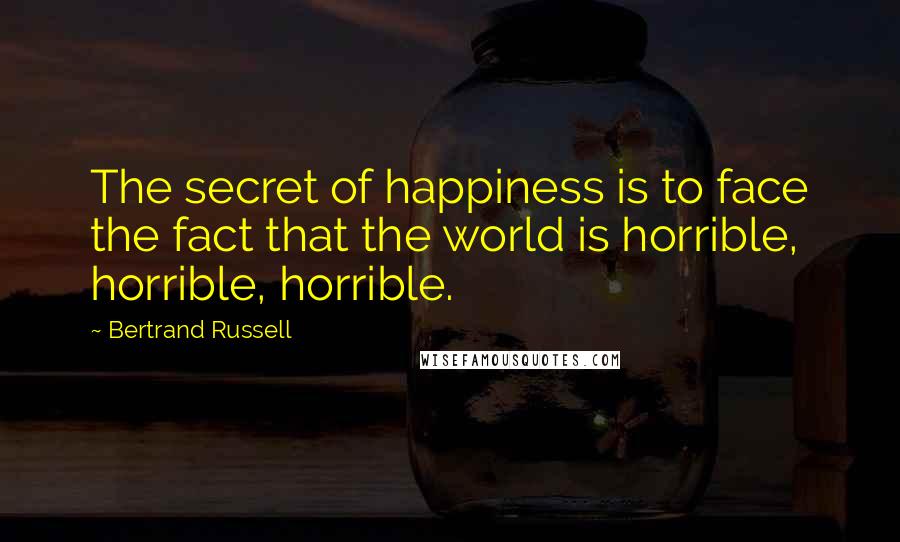 Bertrand Russell Quotes: The secret of happiness is to face the fact that the world is horrible, horrible, horrible.