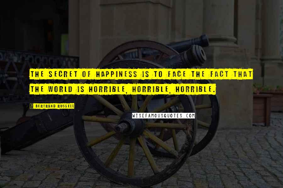 Bertrand Russell Quotes: The secret of happiness is to face the fact that the world is horrible, horrible, horrible.