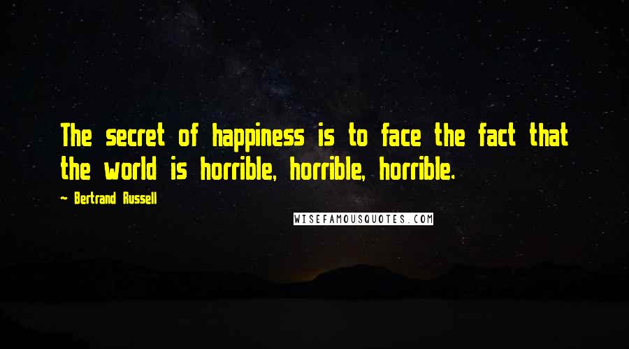 Bertrand Russell Quotes: The secret of happiness is to face the fact that the world is horrible, horrible, horrible.