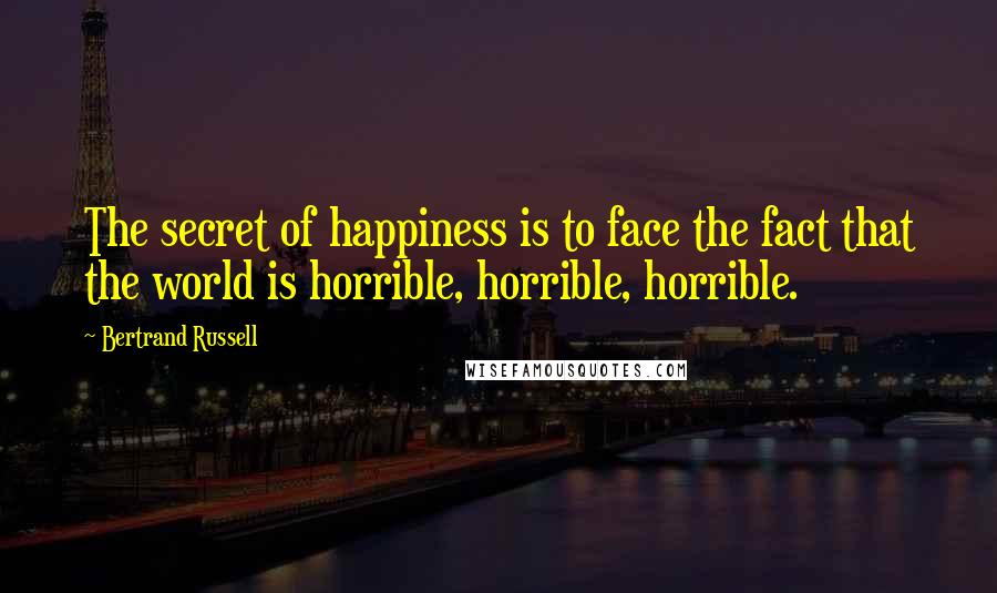 Bertrand Russell Quotes: The secret of happiness is to face the fact that the world is horrible, horrible, horrible.