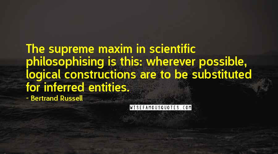 Bertrand Russell Quotes: The supreme maxim in scientific philosophising is this: wherever possible, logical constructions are to be substituted for inferred entities.