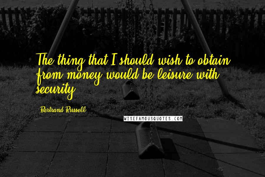Bertrand Russell Quotes: The thing that I should wish to obtain from money would be leisure with security.