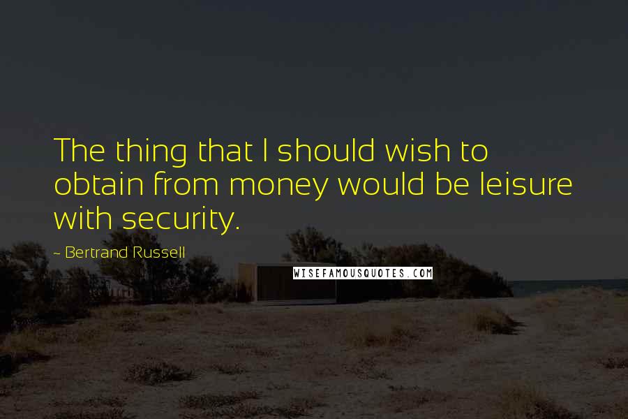 Bertrand Russell Quotes: The thing that I should wish to obtain from money would be leisure with security.