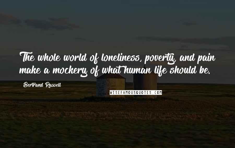 Bertrand Russell Quotes: The whole world of loneliness, poverty, and pain make a mockery of what human life should be.