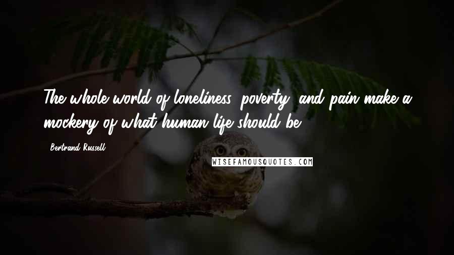 Bertrand Russell Quotes: The whole world of loneliness, poverty, and pain make a mockery of what human life should be.