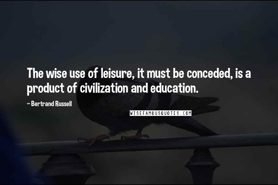 Bertrand Russell Quotes: The wise use of leisure, it must be conceded, is a product of civilization and education.