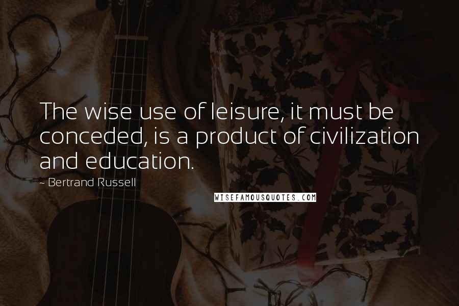 Bertrand Russell Quotes: The wise use of leisure, it must be conceded, is a product of civilization and education.