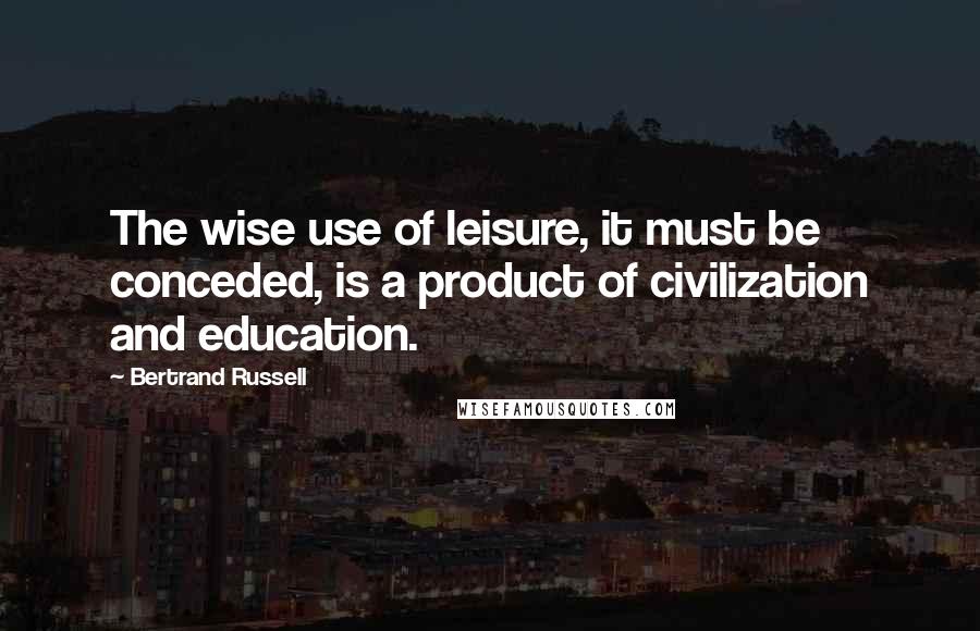 Bertrand Russell Quotes: The wise use of leisure, it must be conceded, is a product of civilization and education.
