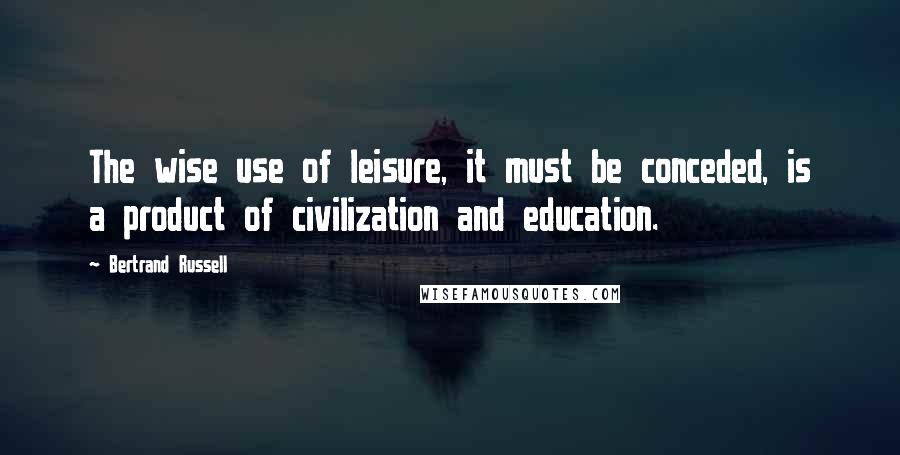 Bertrand Russell Quotes: The wise use of leisure, it must be conceded, is a product of civilization and education.