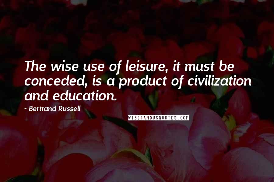 Bertrand Russell Quotes: The wise use of leisure, it must be conceded, is a product of civilization and education.